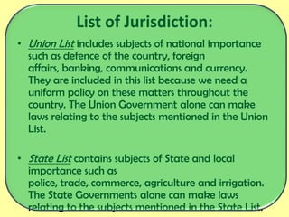 List of Jurisdiction:
• Union List includes subjects of national importance
such as defence of the country, foreign
affairs, banking, communications and currency.
They are included in this list because we need a
uniform policy on these matters throughout the
country. The Union Government alone can make
laws relating to the subjects mentioned in the Union
List.
• State List contains subjects of State and local
importance such as
police, trade, commerce, agriculture and irrigation.
The State Governments alone can make laws
relating to the subjects mentioned in the State List.
 