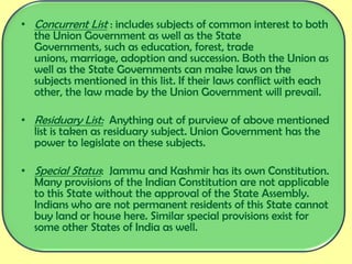 • Concurrent List : includes subjects of common interest to both
the Union Government as well as the State
Governments, such as education, forest, trade
unions, marriage, adoption and succession. Both the Union as
well as the State Governments can make laws on the
subjects mentioned in this list. If their laws conflict with each
other, the law made by the Union Government will prevail.
• Residuary List: Anything out of purview of above mentioned
list is taken as residuary subject. Union Government has the
power to legislate on these subjects.
• Special Status: Jammu and Kashmir has its own Constitution.
Many provisions of the Indian Constitution are not applicable
to this State without the approval of the State Assembly.
Indians who are not permanent residents of this State cannot
buy land or house here. Similar special provisions exist for
some other States of India as well.
 