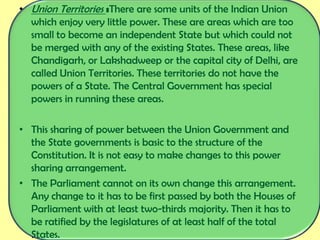 • Union Territories :There are some units of the Indian Union
which enjoy very little power. These are areas which are too
small to become an independent State but which could not
be merged with any of the existing States. These areas, like
Chandigarh, or Lakshadweep or the capital city of Delhi, are
called Union Territories. These territories do not have the
powers of a State. The Central Government has special
powers in running these areas.
• This sharing of power between the Union Government and
the State governments is basic to the structure of the
Constitution. It is not easy to make changes to this power
sharing arrangement.
• The Parliament cannot on its own change this arrangement.
Any change to it has to be first passed by both the Houses of
Parliament with at least two-thirds majority. Then it has to
be ratified by the legislatures of at least half of the total
States.
 