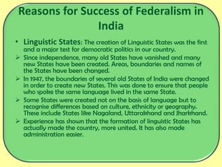 Reasons for Success of Federalism in
India
• Linguistic States: The creation of Linguistic States was the first
and a major test for democratic politics in our country.
 Since independence, many old States have vanished and many
new States have been created. Areas, boundaries and names of
the States have been changed.
 In 1947, the boundaries of several old States of India were changed
in order to create new States. This was done to ensure that people
who spoke the same language lived in the same State.
 Some States were created not on the basis of language but to
recognise differences based on culture, ethnicity or geography.
These include States like Nagaland, Uttarakhand and Jharkhand.
 Experience has shown that the formation of linguistic States has
actually made the country, more united. It has also made
administration easier.
 