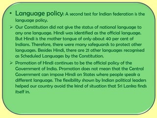• Language policy: A second test for Indian federation is the
language policy.
 Our Constitution did not give the status of national language to
any one language. Hindi was identified as the official language.
But Hindi is the mother tongue of only about 40 per cent of
Indians. Therefore, there were many safeguards to protect other
languages. Besides Hindi, there are 21 other languages recognised
as Scheduled Languages by the Constitution.
 Promotion of Hindi continues to be the official policy of the
Government of India. Promotion does not mean that the Central
Government can impose Hindi on States where people speak a
different language. The flexibility shown by Indian political leaders
helped our country avoid the kind of situation that Sri Lanka finds
itself in.
 