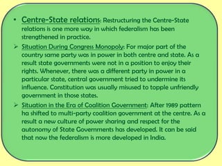 • Centre-State relations: Restructuring the Centre-State
relations is one more way in which federalism has been
strengthened in practice.
 Situation During Congress Monopoly: For major part of the
country same party was in power in both centre and state. As a
result state governments were not in a position to enjoy their
rights. Whenever, there was a different party in power in a
particular state, central government tried to undermine its
influence. Constitution was usually misused to topple unfriendly
government in those states.
 Situation in the Era of Coalition Government: After 1989 pattern
ha shifted to multi-party coalition government at the centre. As a
result a new culture of power sharing and respect for the
autonomy of State Governments has developed. It can be said
that now the federalism is more developed in India.
 
