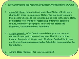 • Let’s summarise the reasons for Success of Federalism in India –
1. Linguistic States- boundaries of several old States of India were
changed in order to create new States. This was done to ensure
that people who spoke the same language lived in the same State.
Some states were made for recognising differences based on
culture, ethnicity or geography. These include States like
Nagaland, Uttarakhand and Jharkhand.
2. Language policy- Our Constitution did not give the status of
national language to any one language. Hindi is the mother
tongue of only about 40 per cent of Indians. Besides Hindi, there
are 21 other languages recognised as Scheduled Languages by the
Constitution.
3. Centre-State relations- Go to previous slide!!!
 