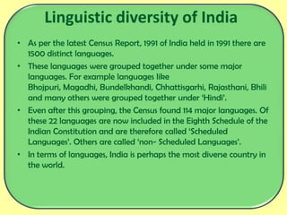 Linguistic diversity of India
• As per the latest Census Report, 1991 of India held in 1991 there are
1500 distinct languages.
• These languages were grouped together under some major
languages. For example languages like
Bhojpuri, Magadhi, Bundelkhandi, Chhattisgarhi, Rajasthani, Bhili
and many others were grouped together under ‘Hindi’.
• Even after this grouping, the Census found 114 major languages. Of
these 22 languages are now included in the Eighth Schedule of the
Indian Constitution and are therefore called ‘Scheduled
Languages’. Others are called ‘non- Scheduled Languages’.
• In terms of languages, India is perhaps the most diverse country in
the world.
 