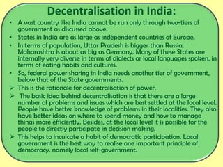 Decentralisation in India:
• A vast country like India cannot be run only through two-tiers of
government as discussed above.
• States in India are as large as independent countries of Europe.
• In terms of population, Uttar Pradesh is bigger than Russia,
Maharashtra is about as big as Germany. Many of these States are
internally very diverse in terms of dialects or local languages spoken, in
terms of eating habits and cultures.
• So, federal power sharing in India needs another tier of government,
below that of the State governments.
 This is the rationale for decentralisation of power.
 The basic idea behind decentralisation is that there are a large
number of problems and issues which are best settled at the local level.
People have better knowledge of problems in their localities. They also
have better ideas on where to spend money and how to manage
things more efficiently. Besides, at the local level it is possible for the
people to directly participate in decision making.
 This helps to inculcate a habit of democratic participation. Local
government is the best way to realise one important principle of
democracy, namely local self-government.
 