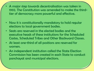 • A major step towards decentralisation was taken in
1992. The Constitution was amended to make the third-
tier of democracy more powerful and effective.
• Now it is constitutionally mandatory to hold regular
elections to local government bodies.
• Seats are reserved in the elected bodies and the
executive heads of these institutions for the Scheduled
Castes, Scheduled Tribes and Other Backward Classes.
• At least one-third of all positions are reserved for
women.
• An independent institution called the State Election
Commission has been created in each State to conduct
panchayat and municipal elections.
 