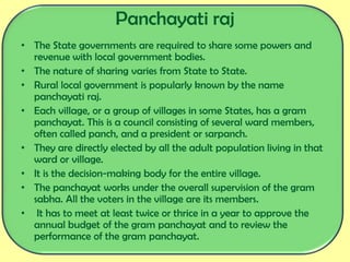 • The State governments are required to share some powers and
revenue with local government bodies.
• The nature of sharing varies from State to State.
• Rural local government is popularly known by the name
panchayati raj.
• Each village, or a group of villages in some States, has a gram
panchayat. This is a council consisting of several ward members,
often called panch, and a president or sarpanch.
• They are directly elected by all the adult population living in that
ward or village.
• It is the decision-making body for the entire village.
• The panchayat works under the overall supervision of the gram
sabha. All the voters in the village are its members.
• It has to meet at least twice or thrice in a year to approve the
annual budget of the gram panchayat and to review the
performance of the gram panchayat.
Panchayati raj
 