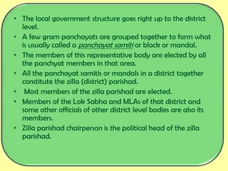 • The local government structure goes right up to the district
level.
• A few gram panchayats are grouped together to form what
is usually called a panchayat samiti or block or mandal.
• The members of this representative body are elected by all
the panchyat members in that area.
• All the panchayat samitis or mandals in a district together
constitute the zilla (district) parishad.
• Most members of the zilla parishad are elected.
• Members of the Lok Sabha and MLAs of that district and
some other officials of other district level bodies are also its
members.
• Zilla parishad chairperson is the political head of the zilla
parishad.
 