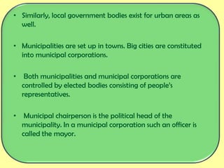 • Similarly, local government bodies exist for urban areas as
well.
• Municipalities are set up in towns. Big cities are constituted
into municipal corporations.
• Both municipalities and municipal corporations are
controlled by elected bodies consisting of people’s
representatives.
• Municipal chairperson is the political head of the
municipality. In a municipal corporation such an officer is
called the mayor.
 