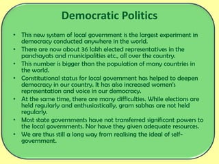 Democratic Politics
• This new system of local government is the largest experiment in
democracy conducted anywhere in the world.
• There are now about 36 lakh elected representatives in the
panchayats and municipalities etc., all over the country.
• This number is bigger than the population of many countries in
the world.
• Constitutional status for local government has helped to deepen
democracy in our country. It has also increased women’s
representation and voice in our democracy.
• At the same time, there are many difficulties. While elections are
held regularly and enthusiastically, gram sabhas are not held
regularly.
• Most state governments have not transferred significant powers to
the local governments. Nor have they given adequate resources.
• We are thus still a long way from realising the ideal of self-
government.
 