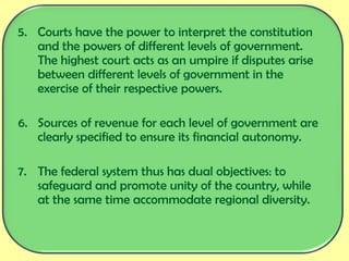 5. Courts have the power to interpret the constitution
and the powers of different levels of government.
The highest court acts as an umpire if disputes arise
between different levels of government in the
exercise of their respective powers.
6. Sources of revenue for each level of government are
clearly specified to ensure its financial autonomy.
7. The federal system thus has dual objectives: to
safeguard and promote unity of the country, while
at the same time accommodate regional diversity.
 
