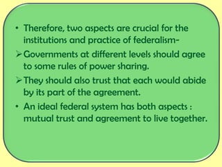 • Therefore, two aspects are crucial for the
institutions and practice of federalism-
Governments at different levels should agree
to some rules of power sharing.
They should also trust that each would abide
by its part of the agreement.
• An ideal federal system has both aspects :
mutual trust and agreement to live together.
 