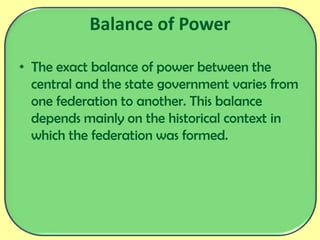 Balance of Power
• The exact balance of power between the
central and the state government varies from
one federation to another. This balance
depends mainly on the historical context in
which the federation was formed.
 