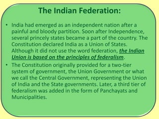 The Indian Federation:
• India had emerged as an independent nation after a
painful and bloody partition. Soon after Independence,
several princely states became a part of the country. The
Constitution declared India as a Union of States.
Although it did not use the word federation, the Indian
Union is based on the principles of federalism.
• The Constitution originally provided for a two-tier
system of government, the Union Government or what
we call the Central Government, representing the Union
of India and the State governments. Later, a third tier of
federalism was added in the form of Panchayats and
Municipalities.
 
