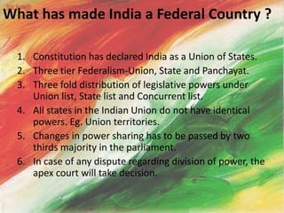 What has made India a Federal Country ?
1. Constitution has declared India as a Union of States.
2. Three tier Federalism-Union, State and Panchayat.
3. Three fold distribution of legislative powers under
Union list, State list and Concurrent list.
4. All states in the Indian Union do not have identical
powers. Eg. Union territories.
5. Changes in power sharing has to be passed by two
thirds majority in the parliament.
6. In case of any dispute regarding division of power, the
apex court will take decision.
 