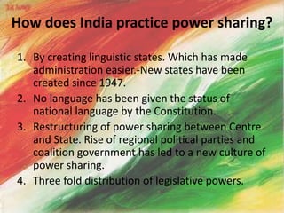 How does India practice power sharing?
1. By creating linguistic states. Which has made
administration easier.-New states have been
created since 1947.
2. No language has been given the status of
national language by the Constitution.
3. Restructuring of power sharing between Centre
and State. Rise of regional political parties and
coalition government has led to a new culture of
power sharing.
4. Three fold distribution of legislative powers.
 