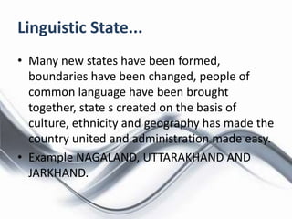 Linguistic State...
• Many new states have been formed,
boundaries have been changed, people of
common language have been brought
together, state s created on the basis of
culture, ethnicity and geography has made the
country united and administration made easy.
• Example NAGALAND, UTTARAKHAND AND
JARKHAND.
 