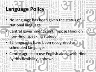 Language Policy
• No language has been given the status of
National language.
• Central government can’t impose Hindi on
non-Hindi speaking states .
• 22 languages have been recognised as
scheduled languages.
• Centre agrees to use English along with Hindi.
By this flexibility is shown.
 