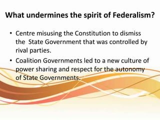 What undermines the spirit of Federalism?
• Centre misusing the Constitution to dismiss
the State Government that was controlled by
rival parties.
• Coalition Governments led to a new culture of
power sharing and respect for the autonomy
of State Governments.
 