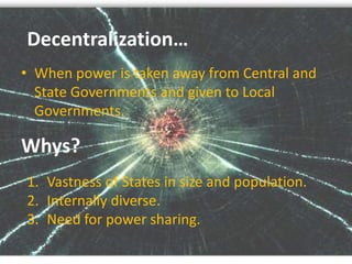Whys?
• When power is taken away from Central and
State Governments and given to Local
Governments.
Decentralization…
1. Vastness of States in size and population.
2. Internally diverse.
3. Need for power sharing.
 