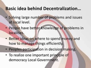 Basic idea behind Decentralization…
• Solving large number of problems and issues
at local level.
• People have better knowledge of problems in
localities.
• Better ideas on where to spend money and
how to manage things efficiently.
• Peoples participation in decision making.
• To realize one important principle of
democracy Local Government.
 