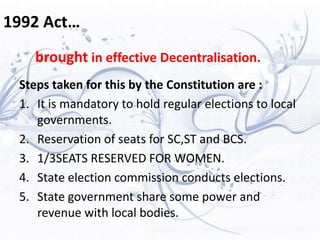 1992 Act…
Steps taken for this by the Constitution are :
1. It is mandatory to hold regular elections to local
governments.
2. Reservation of seats for SC,ST and BCS.
3. 1/3SEATS RESERVED FOR WOMEN.
4. State election commission conducts elections.
5. State government share some power and
revenue with local bodies.
brought in effective Decentralisation.
 