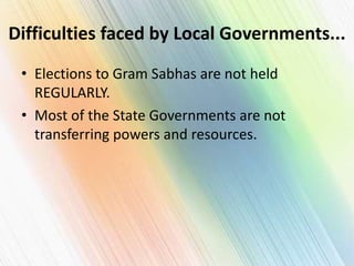 Difficulties faced by Local Governments...
• Elections to Gram Sabhas are not held
REGULARLY.
• Most of the State Governments are not
transferring powers and resources.
 