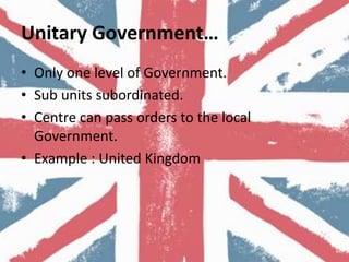Unitary Government…
• Only one level of Government.
• Sub units subordinated.
• Centre can pass orders to the local
Government.
• Example : United Kingdom
 