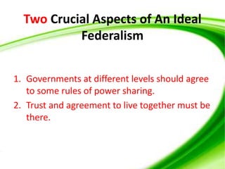 Two Crucial Aspects of An Ideal
Federalism
1. Governments at different levels should agree
to some rules of power sharing.
2. Trust and agreement to live together must be
there.
 