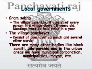 Local governments
• Gram sabha
– The village assembly, it consist of every
person in a village above 18 years old.
Meetings must be held twice in a year
• The village panchayat
– Consist of panchayat sarpanch and several
other wards
There are many other bodies like block
samiti, zila parshid and in the urban
areas we have municipal corporation,
municipalities, mayor, etc.
 