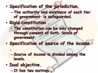 • Specification of the jurisdiction.
– The authority and existence of each tier
of government is safeguarded.
• Rigid constitution .
– The constitution can be only changed
through consent of both levels of
government.
• Specification of source of the income
.
– Source of income is divided among the
levels.
• Dual objective.
– It has two motives ,
 