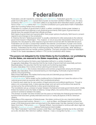 Federalism
Federalism, and all it stands for, underpins politics in America. Federalism gives the executive its
power but it also gives states a great deal of power as has been clarified in Dillon’s Law. On many
occasions, theSupreme Court has been called on to adjudicate what federalism means (usually in
favour of the executiverather than states) but the Constitution put a great deal of faith in federalism
when the Founding Fathers first constructed it.
Federalism is a system of government in which a written constitution divides power between a
central government and regional or sub-divisional governments. Both types of government act
directly upon the people through their officials and laws.
Both types of government are supreme within their proper sphere of authority. Both have to consent
(agree) to any changes to the constitution.
In America the term “federal government” is usually understood to refer exclusively to the national
government based in Washington. This, however, is not an accurate interpretation of the term as it
excludes the role played by other aspects of government concerned with the federalist structure.
Federalism can be seen a compromise between the extreme concentration of power and a loose
confederation of independent states for governing a variety of people usually in a large expanse of
territory. Federalism has the virtue of retaining local pride, traditions and power, while allowing a
central government that can handle common problems. The basic principle of American federalism
is fixed in the Tenth Amendment (ratified in 1791) to the Constitution which states:
“The powers not delegated to the United States by the Constitution, nor prohibited by
it to the States, are reserved to the States respectively, or to the people.”
America has throughout its history seen federalism defined in a variety of patterns.
Co-operative federalism: this assumes that the two levels of government are essentially partners.
Dual federalism: this assumes that the two levels are functioning separately.
Creative federalism: this involves common planning and decision making
Horizontal federalism: this involves interactions and common programmes among the 50 states.
Marble-cake federalism: this is characterised by an intermingling of all levels of government in
policies and programming.
Picket-fence federalism: this implies that bureaucrats and clientele groups determine
intergovernmental programmes.
Vertical federalism: this is viewed as the traditional form of federalism as it sees the actions of the
national government as supreme within their constitutional sphere.
In America each state has its own position of legal autonomy and political significance. Though a
state is not a sovereign body, it does exercise power and can carry out functions that would be
carried out by the central authority in other governmental set-ups.
The Constitution set up a division of power between the federal and state governments which initially
limited the federal unit to the fields of defence, foreign affairs, the control of the currency and the
control of commerce between the states.
This division of power has been eroded over the years so that today the federal government has
functions that have been greatly extended and touch on nearly all aspects of life for American
citizens.
Regardless of this expansion of federal power, the states continue to be very important political
centres of government activity. Recent presidents such as Nixon and Reagan tried to cut back the
power of the federal government and give back to the states power that was deemed to have been
taken from them. The currentpresident, George W Bush, has promised to continue with what might be
deemed a Republican principle– making Federal government smaller.
This “New Federalism” had limited success under Nixon and Reagan primarily due to the confusion
as to who did what after reforms in welfare. However, it was a recognition by two presidents that the
 