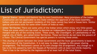 List of Jurisdiction:
• Special Status: Jammu and Kashmir has its own Constitution. Many provisions of the Indian
Constitution are not applicable to this State without the approval of the State Assembly.
Indians who are not permanent residents of this State cannot buy land or house here. Similar
special provisions exist for some other States of India as well.
• Union Territories: There are some units of the Indian Union which enjoy very little power.
These are areas which are too small to become an independent State but which could not be
merged with any of the existing States. These areas, like Chandigarh, or Lakshadweep or the
capital city of Delhi, are called Union Territories. These territories do not have the powers of
a State. The Central Government has special powers in running these areas.
• This sharing of power between the Union Government and the State governments is basic to
the structure of the Constitution. It is not easy to make changes to this power sharing
arrangement. The Parliament cannot on its own change this arrangement. Any change to it
has to be first passed by both the Houses of Parliament with at least two-thirds majority.
Then it has to be ratified by the legislatures of at least half of the total States.
 