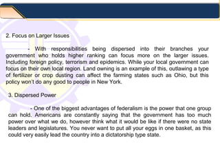 2. Focus on Larger Issues
- With responsibilities being dispersed into their branches your
government who holds higher ranking can focus more on the larger issues.
Including foreign policy, terrorism and epidemics. While your local government can
focus on their own local region. Land owning is an example of this, outlawing a type
of fertilizer or crop dusting can affect the farming states such as Ohio, but this
policy won’t do any good to people in New York.
3. Dispersed Power
- One of the biggest advantages of federalism is the power that one group
can hold. Americans are constantly saying that the government has too much
power over what we do, however think what it would be like if there were no state
leaders and legislatures. You never want to put all your eggs in one basket, as this
could very easily lead the country into a dictatorship type state.
 
