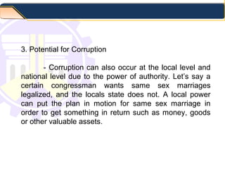3. Potential for Corruption
- Corruption can also occur at the local level and
national level due to the power of authority. Let’s say a
certain congressman wants same sex marriages
legalized, and the locals state does not. A local power
can put the plan in motion for same sex marriage in
order to get something in return such as money, goods
or other valuable assets.
 