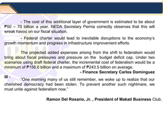 - The cost of this additional layer of government is estimated to be about
50 – 70 billion a year. NEDA Secretary Pernia correctly observes that this will₱
wreak havoc on our fiscal situation.
“One morning many of us still remember, we woke up to realize that our
cherished democracy had been stolen. To prevent another such nightmare, we
must unite against federalism now.”
- Federal charter would lead to inevitable disruptions to the economy’s
growth momentum and progress in infrastructure improvement efforts.
The projected added expenses arising from the shift to federalism would
bring about fiscal pressures and pressure on the budget deficit cap. Under two
scenarios using draft federal charter, the incremental cost of federalism would be a
minimum of 156.6 billion and a maximum of 243.5 billion on average.₱ ₱
- Finance Secretary Carlos Dominguez
III -
Ramon Del Rosario, Jr. , President of Makati Business Club.
 
