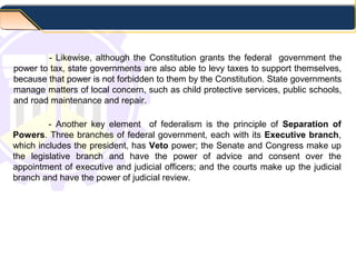 - Likewise, although the Constitution grants the federal government the
power to tax, state governments are also able to levy taxes to support themselves,
because that power is not forbidden to them by the Constitution. State governments
manage matters of local concern, such as child protective services, public schools,
and road maintenance and repair.
- Another key element of federalism is the principle of Separation of
Powers. Three branches of federal government, each with its Executive branch,
which includes the president, has Veto power; the Senate and Congress make up
the legislative branch and have the power of advice and consent over the
appointment of executive and judicial officers; and the courts make up the judicial
branch and have the power of judicial review.
 