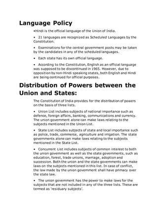 Language Policy
•Hindi is the official language of the Union of India.
• 21 languages are recognized as Scheduled Languages by the
Constitution.
• Examinations for the central government posts may be taken
by the candidates in any of the scheduled languages.
• Each state has its own official language.
• According to the Constitution, English as an official language
was supposed to be discontinued in 1965. However, due to
opposition by non-Hindi speaking states, both English and Hindi
are being continued for official purposes.
Distribution of Powers between the
Union and States:
The Constitution of India provides for the distribution of powers
on the basis of three lists.
• Union List includes subjects of national importance such as
defence, foreign affairs, banking, communications and currency.
The union government alone can make laws relating to the
subjects mentioned in the Union List.
• State List includes subjects of state and local importance such
as police, trade, commerce, agriculture and irrigation. The state
governments alone can make laws relating to the subjects
mentioned in the State List.
• Concurrent List includes subjects of common interest to both
the union government as well as the state governments, such as
education, forest, trade unions, marriage, adoption and
succession. Both the union and the state governments can make
laws on the subjects mentioned in this list. In case of conflict,
the law made by the union government shall have primacy over
the state law.
• The union government has the power to make laws for the
subjects that are not included in any of the three lists. These are
termed as ‘residuary subjects’.
 
