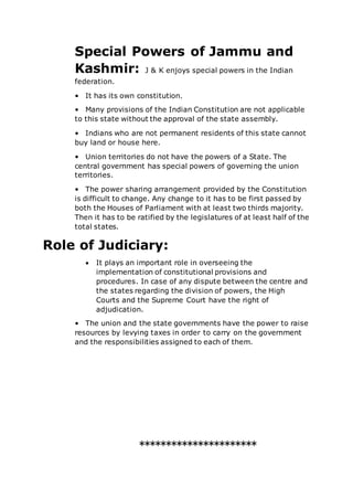 Special Powers of Jammu and
Kashmir: J & K enjoys special powers in the Indian
federation.
• It has its own constitution.
• Many provisions of the Indian Constitution are not applicable
to this state without the approval of the state assembly.
• Indians who are not permanent residents of this state cannot
buy land or house here.
• Union territories do not have the powers of a State. The
central government has special powers of governing the union
territories.
• The power sharing arrangement provided by the Constitution
is difficult to change. Any change to it has to be first passed by
both the Houses of Parliament with at least two thirds majority.
Then it has to be ratified by the legislatures of at least half of the
total states.
Role of Judiciary:
 It plays an important role in overseeing the
implementation of constitutional provisions and
procedures. In case of any dispute between the centre and
the states regarding the division of powers, the High
Courts and the Supreme Court have the right of
adjudication.
• The union and the state governments have the power to raise
resources by levying taxes in order to carry on the government
and the responsibilities assigned to each of them.
**********************
 