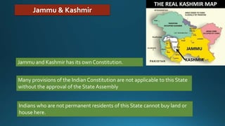 Jammu & Kashmir
Jammu and Kashmir has its own Constitution.
Many provisions of the Indian Constitution are not applicable to this State
without the approval of the State Assembly
Indians who are not permanent residents of this State cannot buy land or
house here.
 
