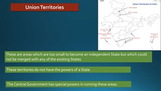 UnionTerritories
These are areas which are too small to become an independent State but which could
not be merged with any of the existing States
These territories do not have the powers of a State
The Central Government has special powers in running these areas.
 