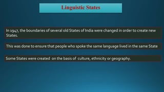 Linguistic States
In 1947, the boundaries of several old States of India were changed in order to create new
States.
This was done to ensure that people who spoke the same language lived in the same State
Some States were created on the basis of culture, ethnicity or geography.
 