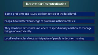 Reasons for Decentralisation
Some problems and issues are best settled at the local level.
People have better knowledge of problems in their localities.
They also have better ideas on where to spend money and how to manage
things more efficiently.
Local level enables direct participation of people in decision making.
 