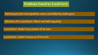 Problems Faced by Local Govt.
Panchayat and municipalities were controlled by state govt.
Elections for Local Govt.Were not held regularly.
Local Govt. Hadn’t any power of its own.
Local Govt. Hadn’t resource of its own.
 