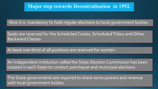 Major step towards Decentralisation in 1992.
Now it is mandatory to hold regular elections to local government bodies.
Seats are reserved for the Scheduled Castes, ScheduledTribes and Other
Backward Classes
At least one-third of all positions are reserved for women.
An independent institution called the State Election Commission has been
created in each State to conduct panchayat and municipal elections
The State governments are required to share some powers and revenue
with local government bodies.
 