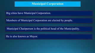 Municipal Corporation
Big cities have Municipal Corporation.
Members of Municipal Corporation are elected by people.
Municipal Chairperson is the political head of the Municipality.
He is also known as Mayor.
 