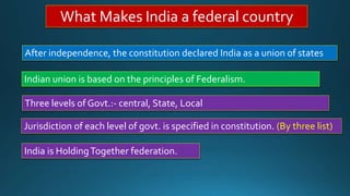 What Makes India a federal country
After independence, the constitution declared India as a union of states
Indian union is based on the principles of Federalism.
Three levels of Govt.:- central, State, Local
Jurisdiction of each level of govt. is specified in constitution. (By three list)
India is HoldingTogether federation.
 