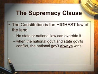 The Supremacy Clause
• The Constitution is the HIGHEST law of
the land
– No state or national law can override it
– when the national gov’t and state gov’ts
conflict, the national gov’t always wins
 