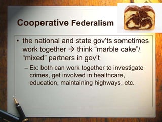 Cooperative Federalism
• the national and state gov’ts sometimes
work together  think “marble cake”/
“mixed” partners in gov’t
– Ex: both can work together to investigate
crimes, get involved in healthcare,
education, maintaining highways, etc.
 