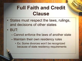 Full Faith and Credit
Clause
• States must respect the laws, rulings,
and decisions of other states
• BUT:
– Cannot enforce the laws of another state
– Maintain their own residency rules
• Ex: Some divorces won’t be recognized
because of state residency requirements
 